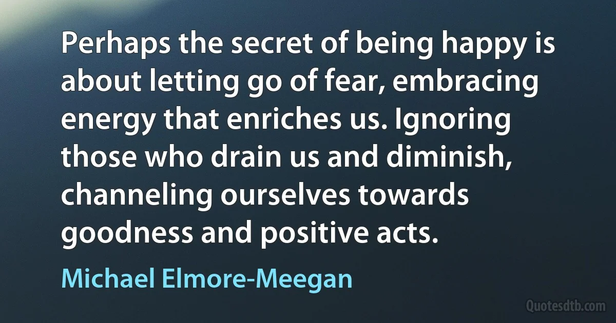 Perhaps the secret of being happy is about letting go of fear, embracing energy that enriches us. Ignoring those who drain us and diminish, channeling ourselves towards goodness and positive acts. (Michael Elmore-Meegan)