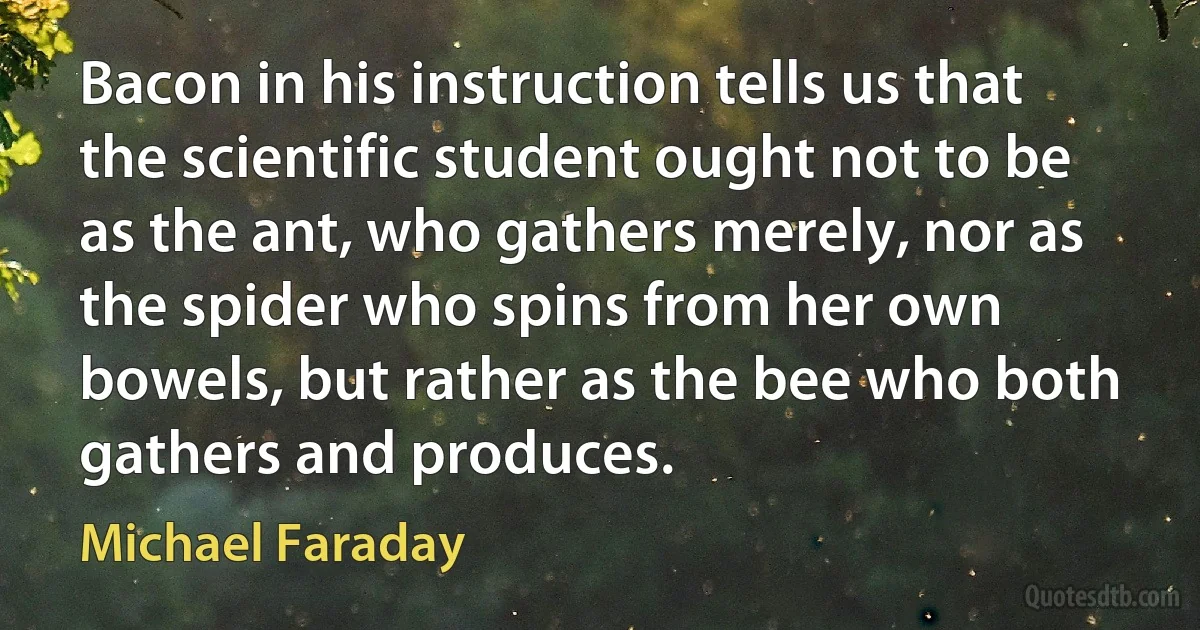 Bacon in his instruction tells us that the scientific student ought not to be as the ant, who gathers merely, nor as the spider who spins from her own bowels, but rather as the bee who both gathers and produces. (Michael Faraday)