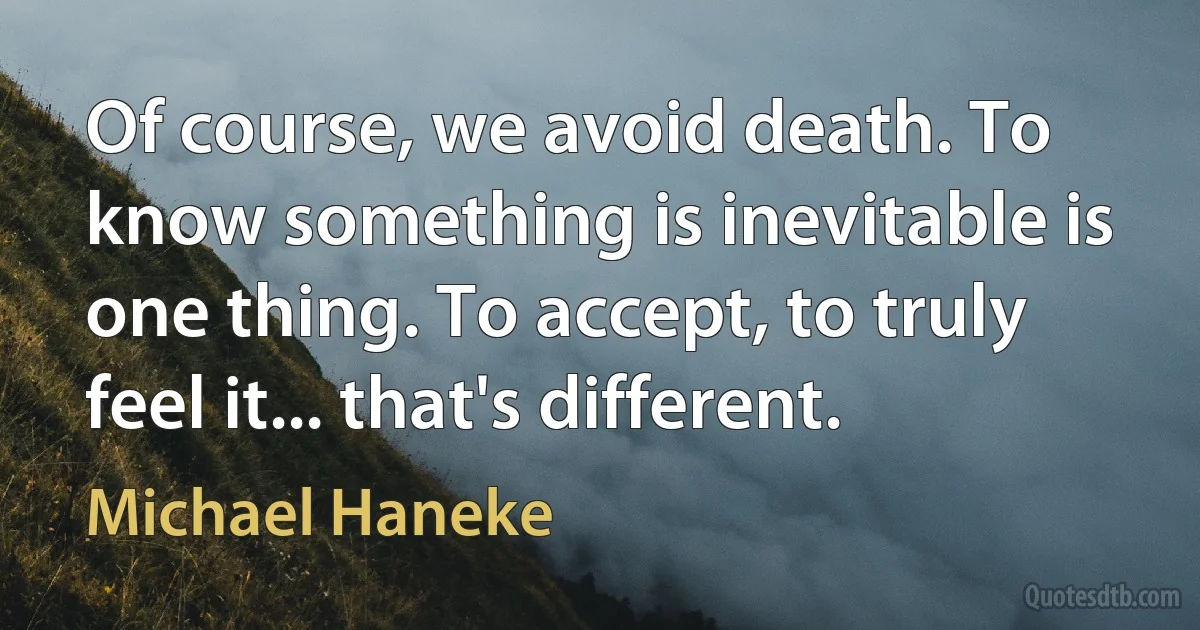 Of course, we avoid death. To know something is inevitable is one thing. To accept, to truly feel it... that's different. (Michael Haneke)