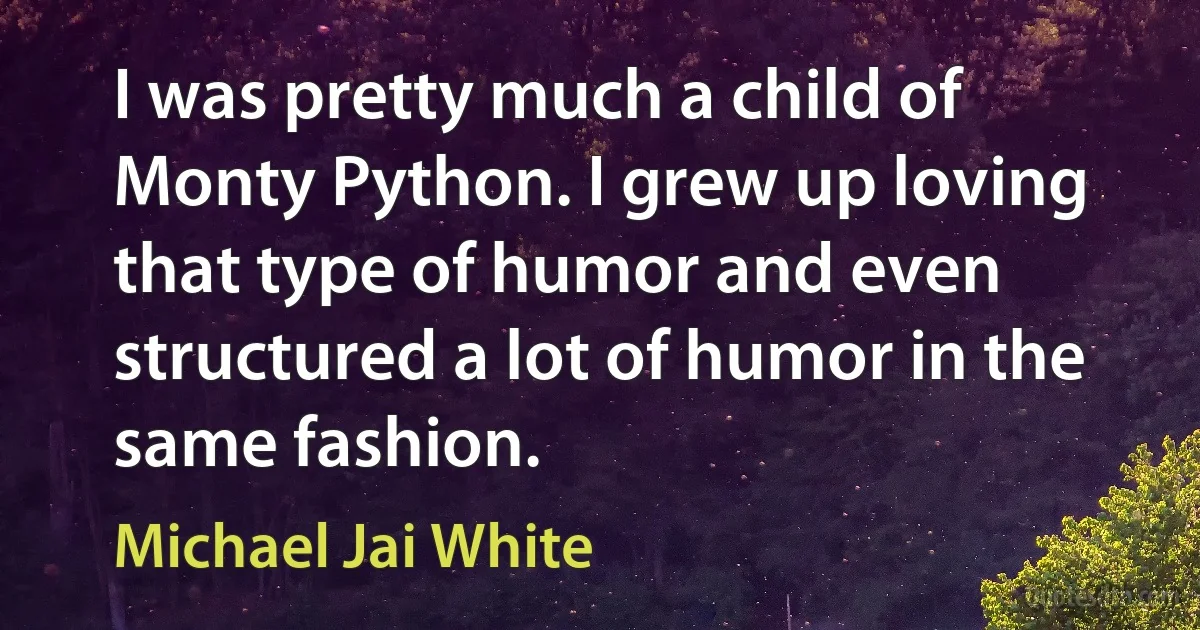 I was pretty much a child of Monty Python. I grew up loving that type of humor and even structured a lot of humor in the same fashion. (Michael Jai White)