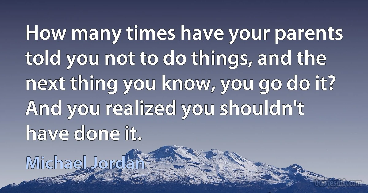 How many times have your parents told you not to do things, and the next thing you know, you go do it? And you realized you shouldn't have done it. (Michael Jordan)