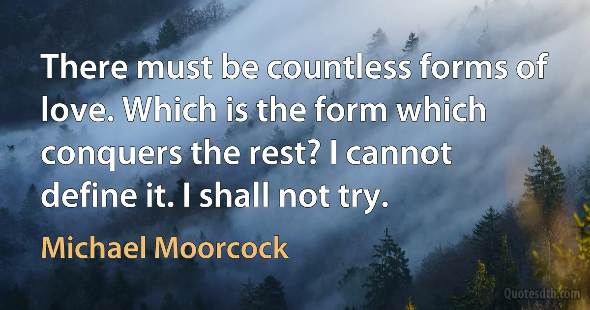 There must be countless forms of love. Which is the form which conquers the rest? I cannot define it. I shall not try. (Michael Moorcock)