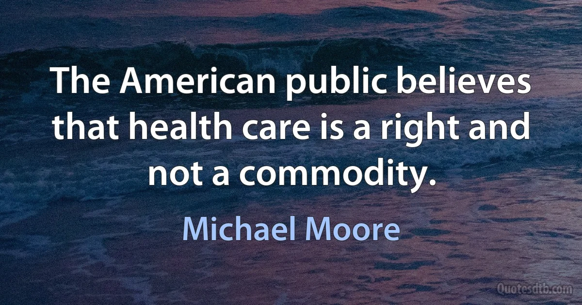 The American public believes that health care is a right and not a commodity. (Michael Moore)