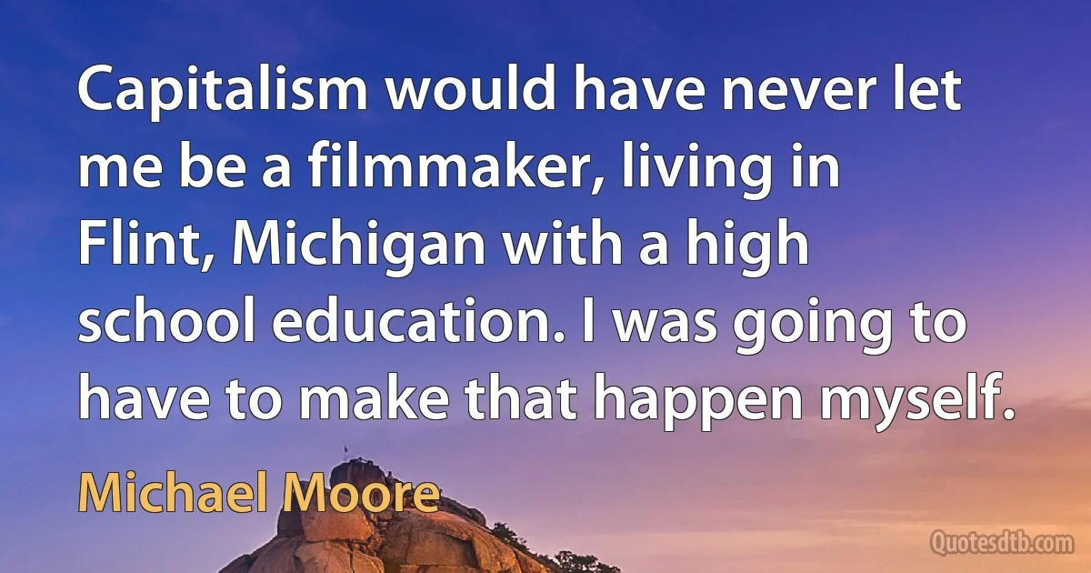 Capitalism would have never let me be a filmmaker, living in Flint, Michigan with a high school education. I was going to have to make that happen myself. (Michael Moore)