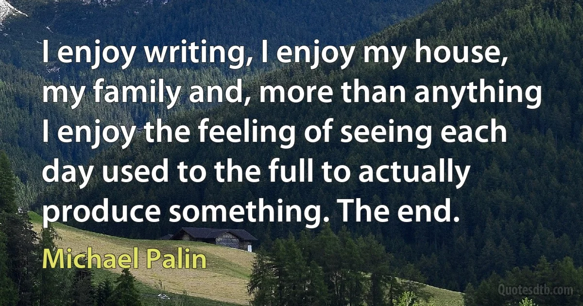 I enjoy writing, I enjoy my house, my family and, more than anything I enjoy the feeling of seeing each day used to the full to actually produce something. The end. (Michael Palin)