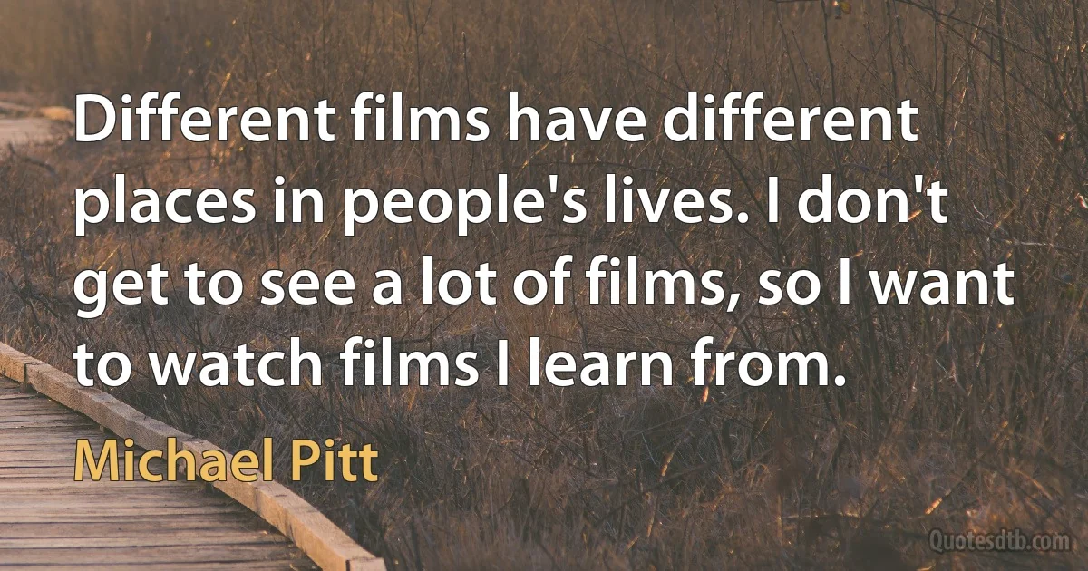 Different films have different places in people's lives. I don't get to see a lot of films, so I want to watch films I learn from. (Michael Pitt)