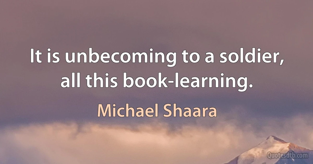 It is unbecoming to a soldier, all this book-learning. (Michael Shaara)