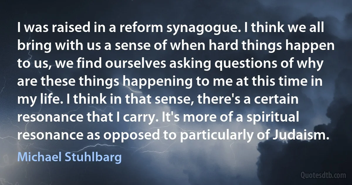 I was raised in a reform synagogue. I think we all bring with us a sense of when hard things happen to us, we find ourselves asking questions of why are these things happening to me at this time in my life. I think in that sense, there's a certain resonance that I carry. It's more of a spiritual resonance as opposed to particularly of Judaism. (Michael Stuhlbarg)