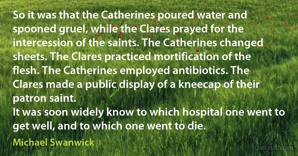 So it was that the Catherines poured water and spooned gruel, while the Clares prayed for the intercession of the saints. The Catherines changed sheets. The Clares practiced mortification of the flesh. The Catherines employed antibiotics. The Clares made a public display of a kneecap of their patron saint.
It was soon widely know to which hospital one went to get well, and to which one went to die. (Michael Swanwick)