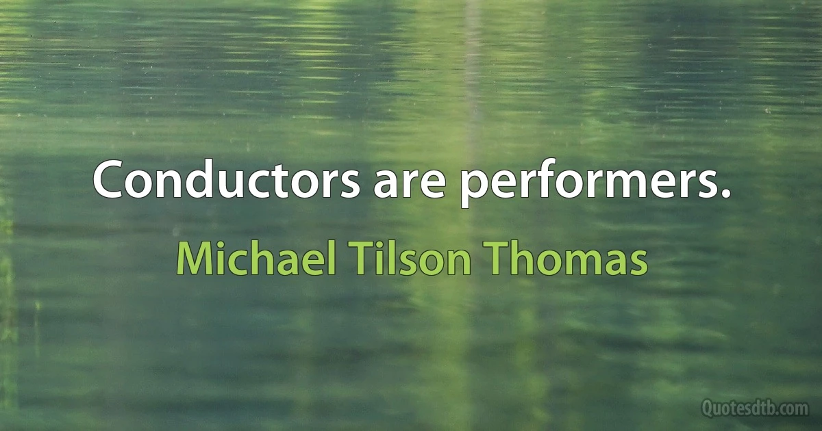 Conductors are performers. (Michael Tilson Thomas)