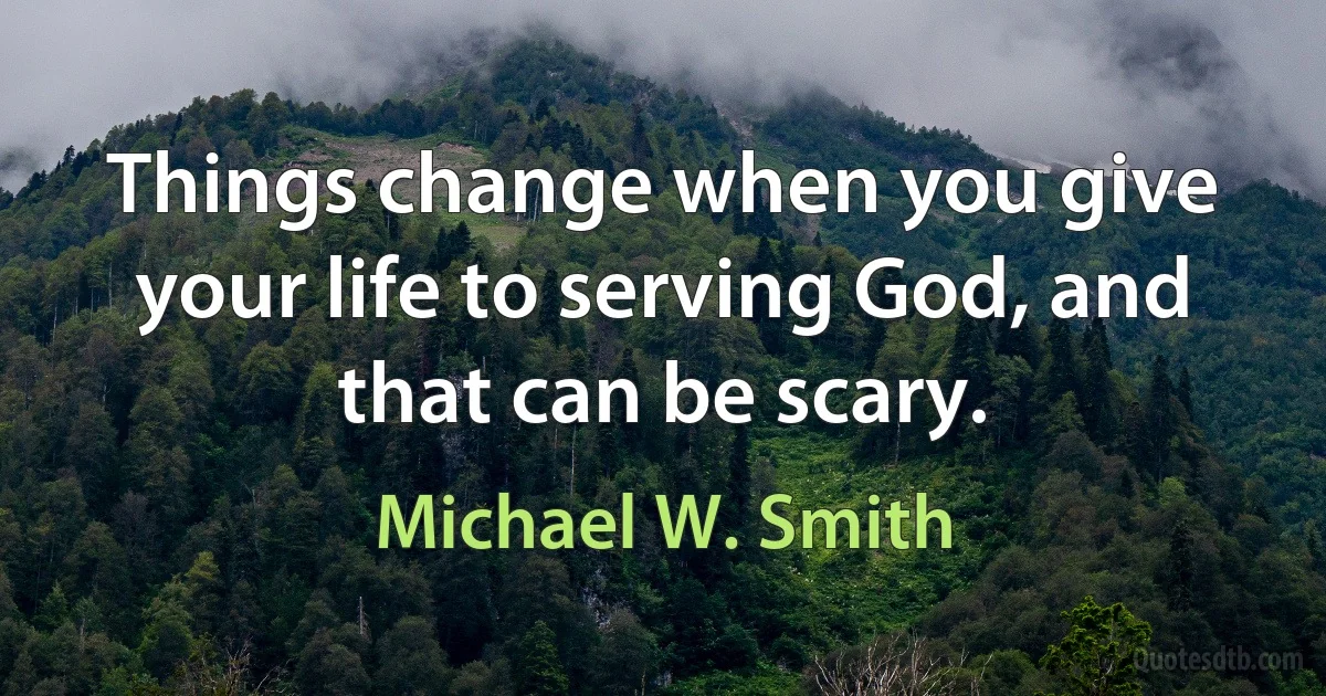 Things change when you give your life to serving God, and that can be scary. (Michael W. Smith)