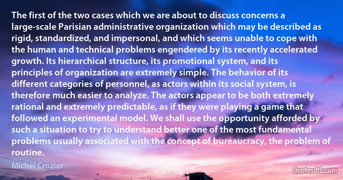 The first of the two cases which we are about to discuss concerns a large-scale Parisian administrative organization which may be described as rigid, standardized, and impersonal, and which seems unable to cope with the human and technical problems engendered by its recently accelerated growth. Its hierarchical structure, its promotional system, and its principles of organization are extremely simple. The behavior of its different categories of personnel, as actors within its social system, is therefore much easier to analyze. The actors appear to be both extremely rational and extremely predictable, as if they were playing a game that followed an experimental model. We shall use the opportunity afforded by such a situation to try to understand better one of the most fundamental problems usually associated with the concept of bureaucracy, the problem of routine. (Michel Crozier)