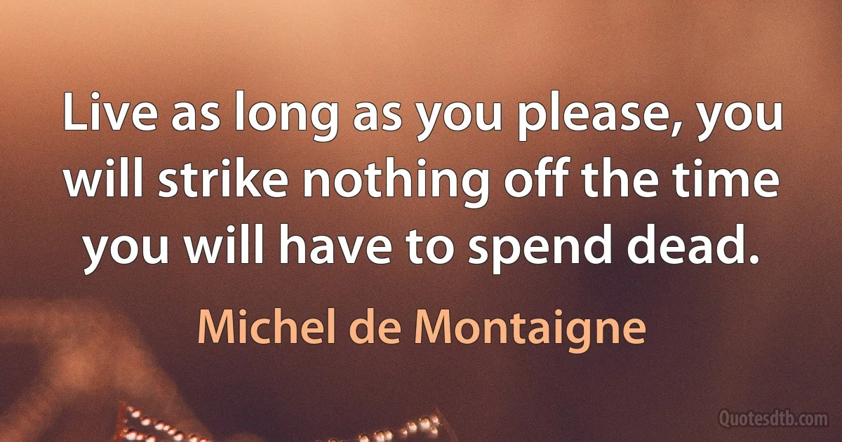 Live as long as you please, you will strike nothing off the time you will have to spend dead. (Michel de Montaigne)