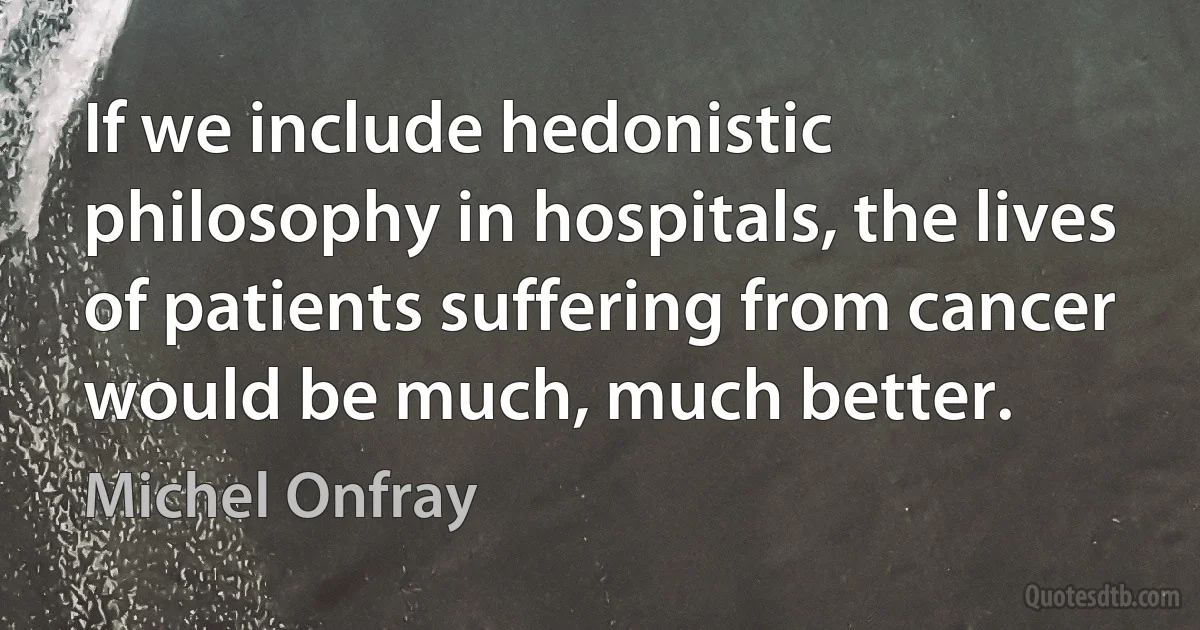 If we include hedonistic philosophy in hospitals, the lives of patients suffering from cancer would be much, much better. (Michel Onfray)