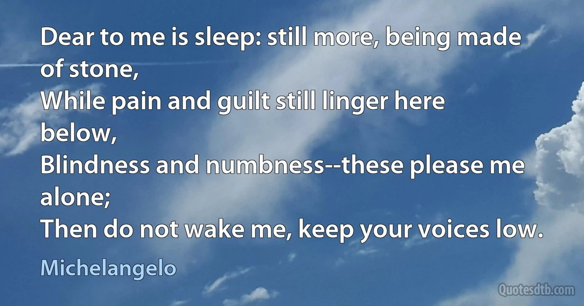 Dear to me is sleep: still more, being made of stone,
While pain and guilt still linger here below,
Blindness and numbness--these please me alone;
Then do not wake me, keep your voices low. (Michelangelo)