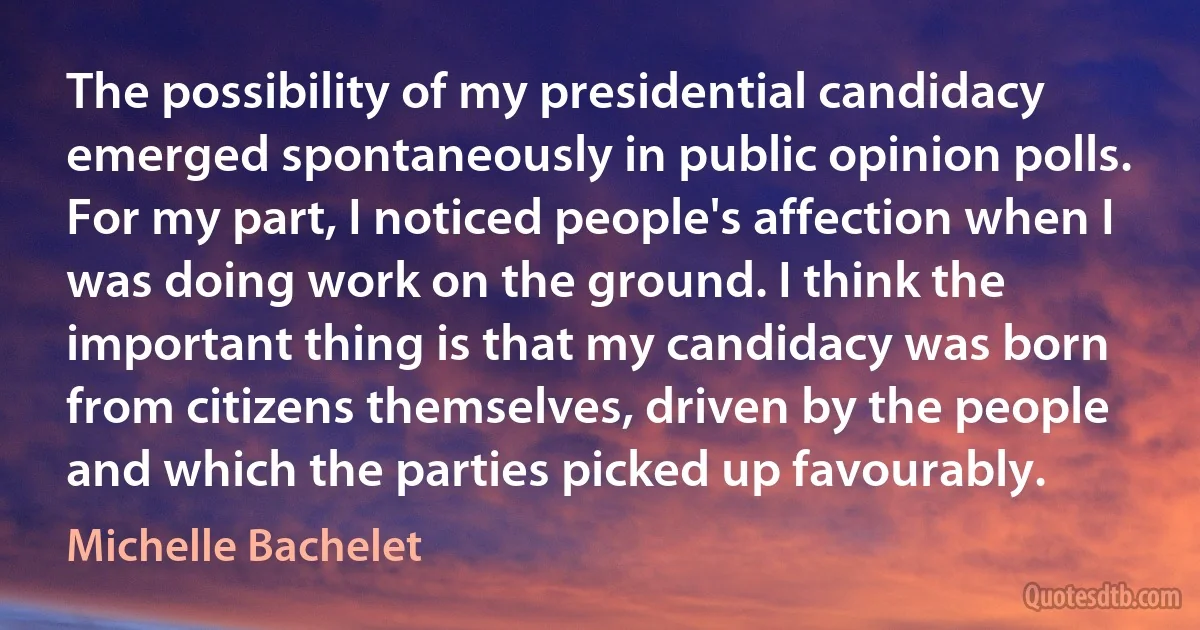 The possibility of my presidential candidacy emerged spontaneously in public opinion polls. For my part, I noticed people's affection when I was doing work on the ground. I think the important thing is that my candidacy was born from citizens themselves, driven by the people and which the parties picked up favourably. (Michelle Bachelet)