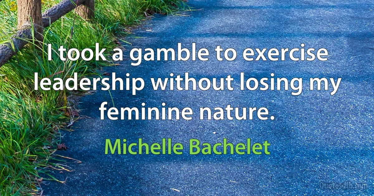 I took a gamble to exercise leadership without losing my feminine nature. (Michelle Bachelet)