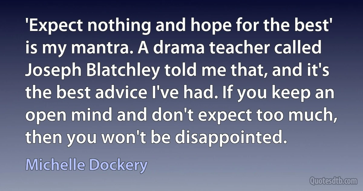 'Expect nothing and hope for the best' is my mantra. A drama teacher called Joseph Blatchley told me that, and it's the best advice I've had. If you keep an open mind and don't expect too much, then you won't be disappointed. (Michelle Dockery)