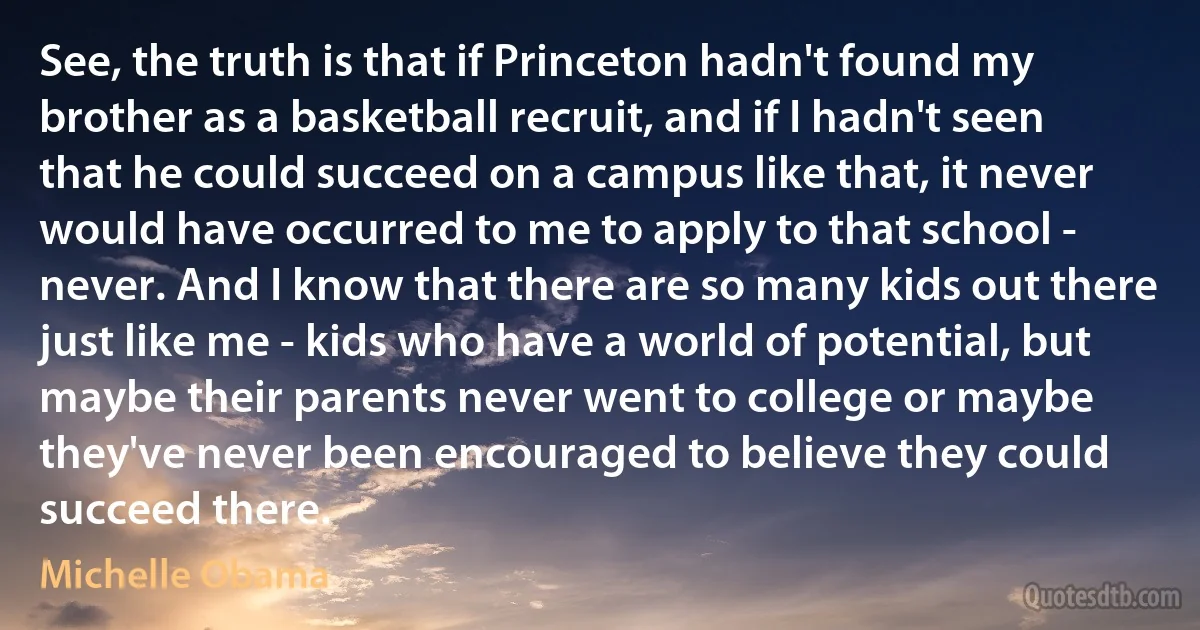 See, the truth is that if Princeton hadn't found my brother as a basketball recruit, and if I hadn't seen that he could succeed on a campus like that, it never would have occurred to me to apply to that school - never. And I know that there are so many kids out there just like me - kids who have a world of potential, but maybe their parents never went to college or maybe they've never been encouraged to believe they could succeed there. (Michelle Obama)