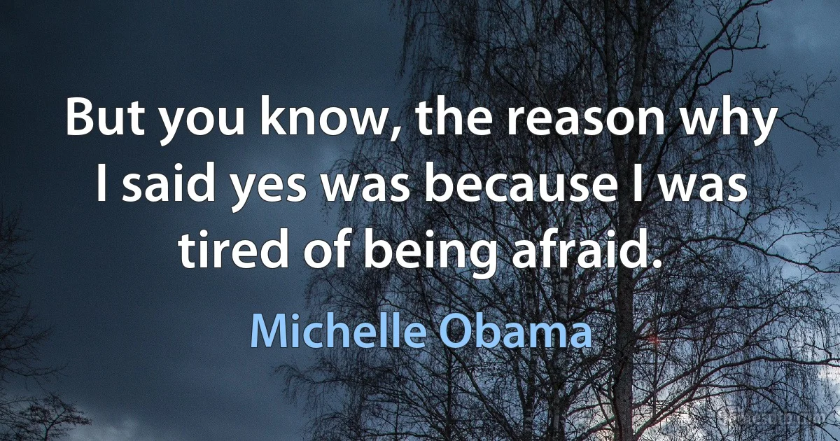 But you know, the reason why I said yes was because I was tired of being afraid. (Michelle Obama)