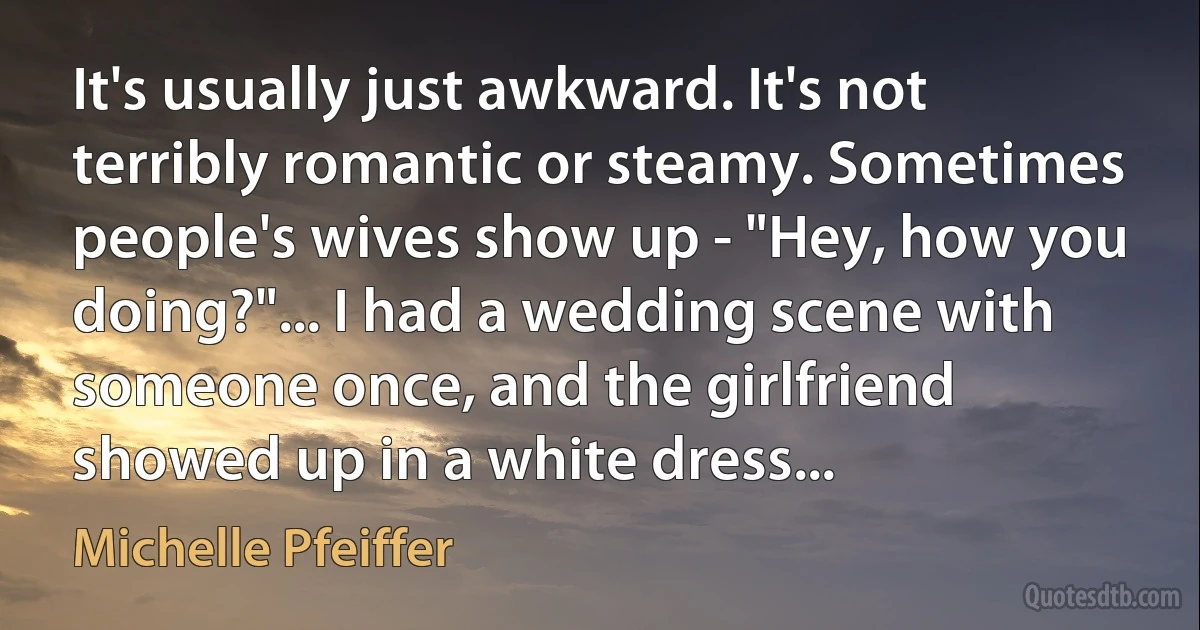 It's usually just awkward. It's not terribly romantic or steamy. Sometimes people's wives show up - "Hey, how you doing?"... I had a wedding scene with someone once, and the girlfriend showed up in a white dress... (Michelle Pfeiffer)