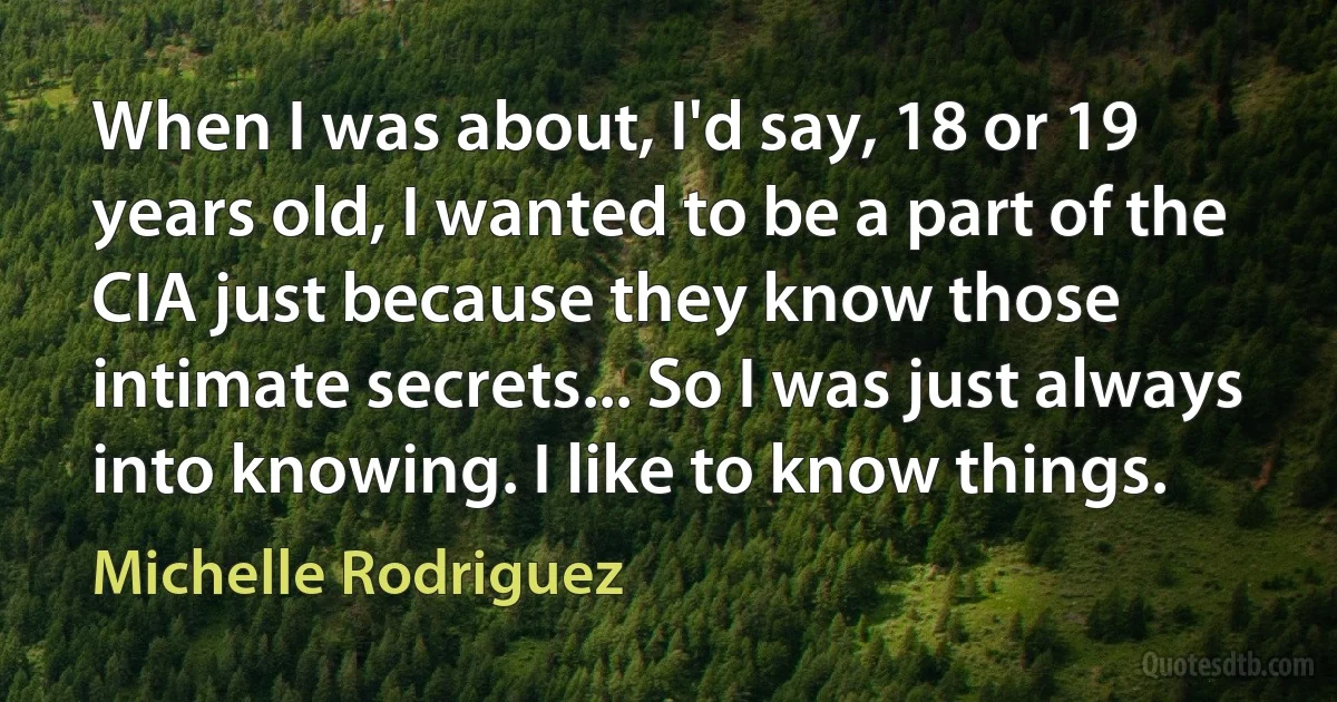 When I was about, I'd say, 18 or 19 years old, I wanted to be a part of the CIA just because they know those intimate secrets... So I was just always into knowing. I like to know things. (Michelle Rodriguez)