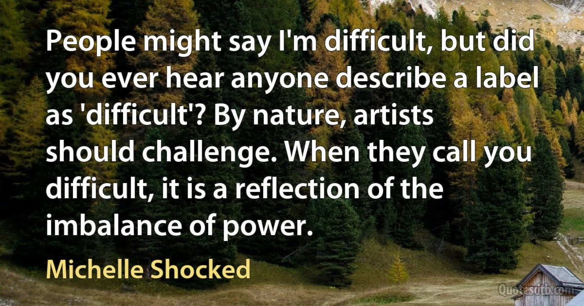 People might say I'm difficult, but did you ever hear anyone describe a label as 'difficult'? By nature, artists should challenge. When they call you difficult, it is a reflection of the imbalance of power. (Michelle Shocked)