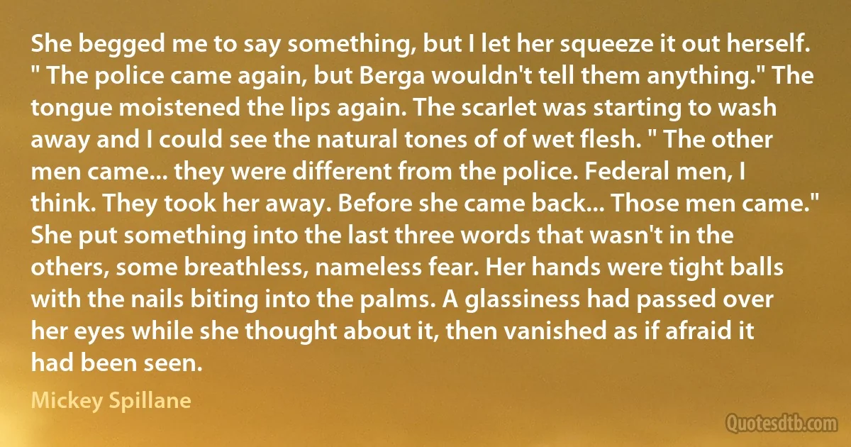 She begged me to say something, but I let her squeeze it out herself. " The police came again, but Berga wouldn't tell them anything." The tongue moistened the lips again. The scarlet was starting to wash away and I could see the natural tones of of wet flesh. " The other men came... they were different from the police. Federal men, I think. They took her away. Before she came back... Those men came."
She put something into the last three words that wasn't in the others, some breathless, nameless fear. Her hands were tight balls with the nails biting into the palms. A glassiness had passed over her eyes while she thought about it, then vanished as if afraid it had been seen. (Mickey Spillane)