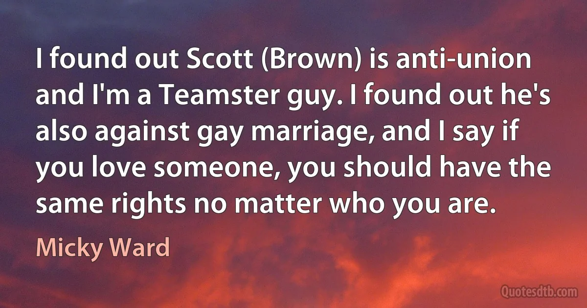 I found out Scott (Brown) is anti-union and I'm a Teamster guy. I found out he's also against gay marriage, and I say if you love someone, you should have the same rights no matter who you are. (Micky Ward)