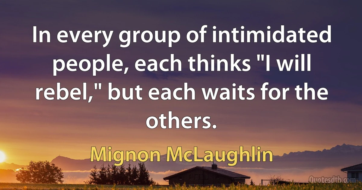 In every group of intimidated people, each thinks "I will rebel," but each waits for the others. (Mignon McLaughlin)