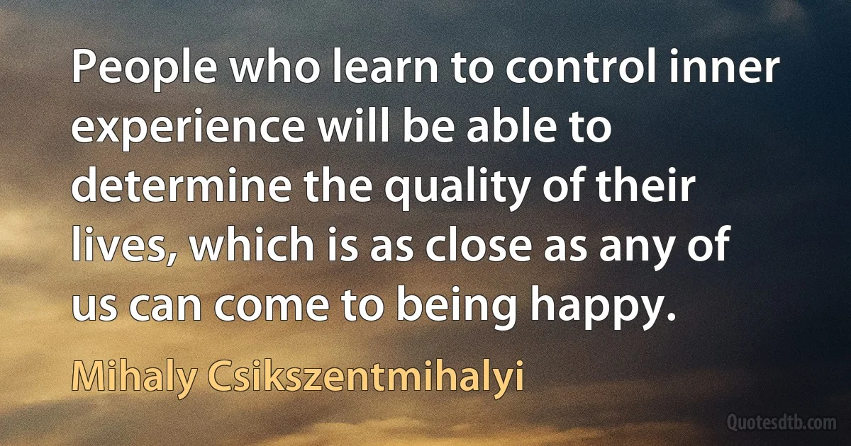 People who learn to control inner experience will be able to determine the quality of their lives, which is as close as any of us can come to being happy. (Mihaly Csikszentmihalyi)