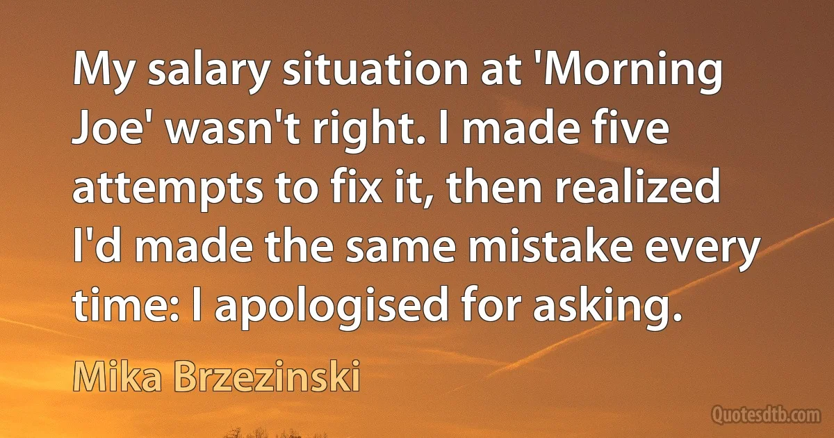 My salary situation at 'Morning Joe' wasn't right. I made five attempts to fix it, then realized I'd made the same mistake every time: I apologised for asking. (Mika Brzezinski)