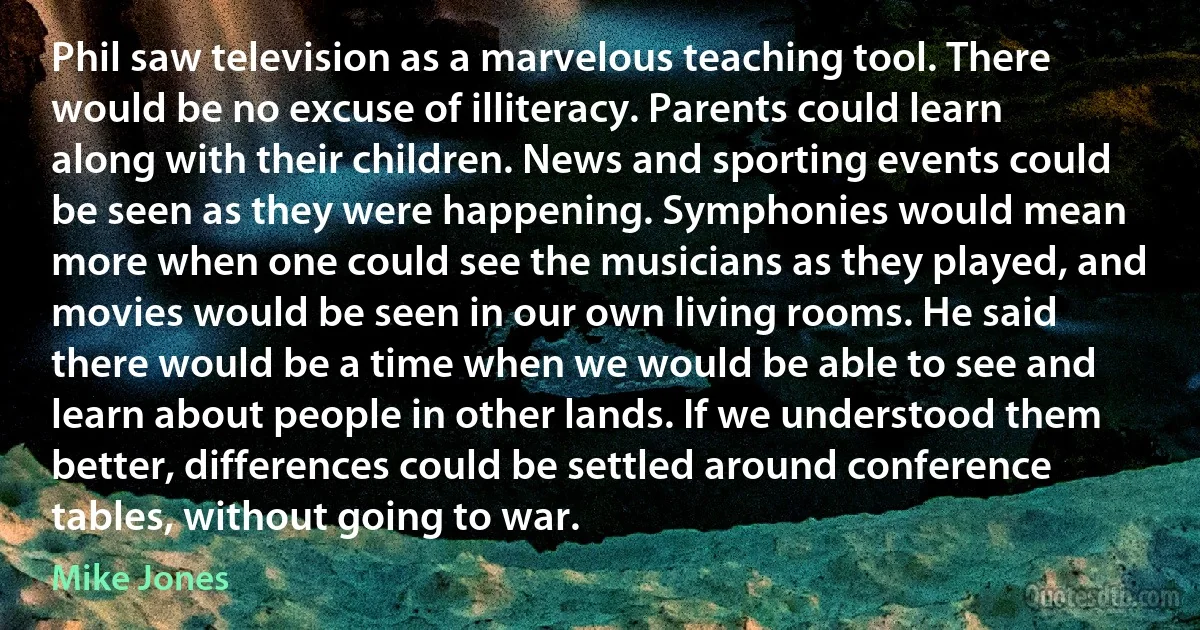 Phil saw television as a marvelous teaching tool. There would be no excuse of illiteracy. Parents could learn along with their children. News and sporting events could be seen as they were happening. Symphonies would mean more when one could see the musicians as they played, and movies would be seen in our own living rooms. He said there would be a time when we would be able to see and learn about people in other lands. If we understood them better, differences could be settled around conference tables, without going to war. (Mike Jones)