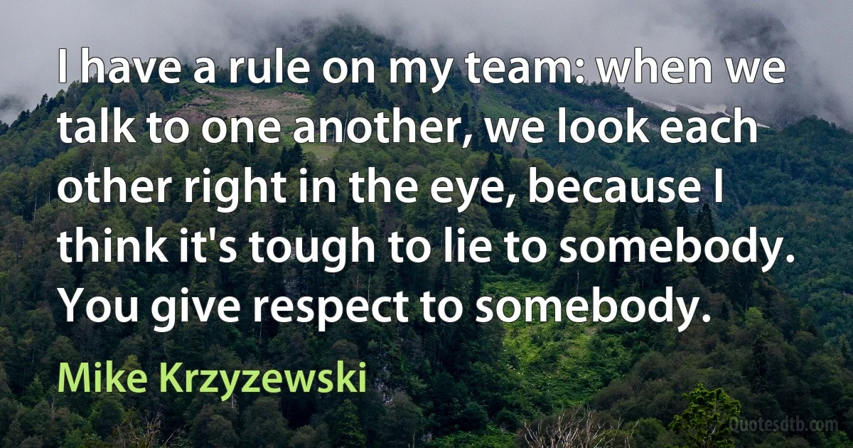 I have a rule on my team: when we talk to one another, we look each other right in the eye, because I think it's tough to lie to somebody. You give respect to somebody. (Mike Krzyzewski)