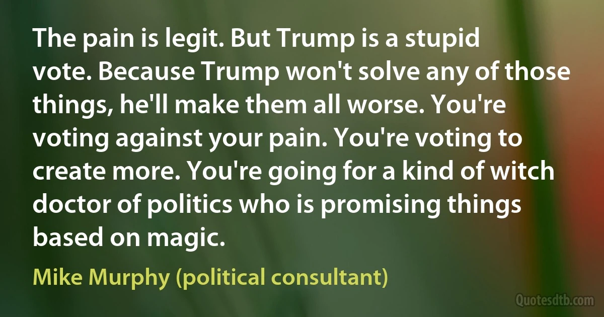 The pain is legit. But Trump is a stupid vote. Because Trump won't solve any of those things, he'll make them all worse. You're voting against your pain. You're voting to create more. You're going for a kind of witch doctor of politics who is promising things based on magic. (Mike Murphy (political consultant))