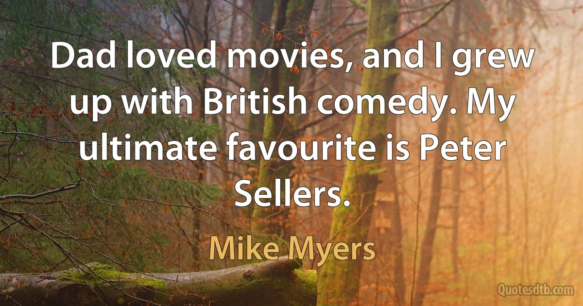 Dad loved movies, and I grew up with British comedy. My ultimate favourite is Peter Sellers. (Mike Myers)