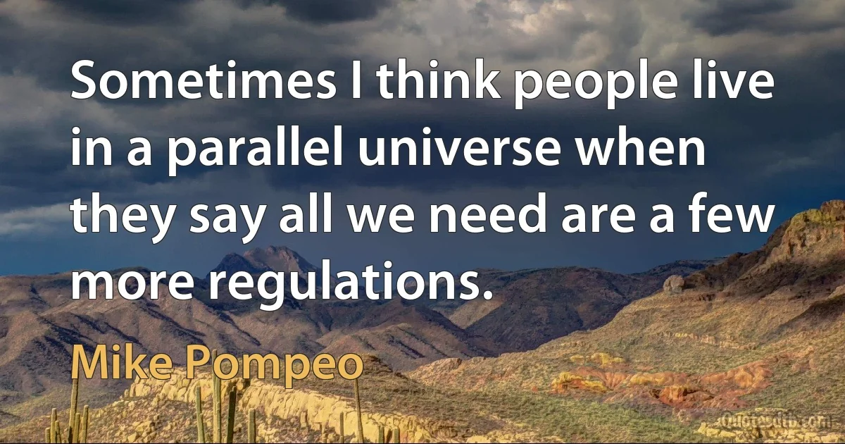 Sometimes I think people live in a parallel universe when they say all we need are a few more regulations. (Mike Pompeo)