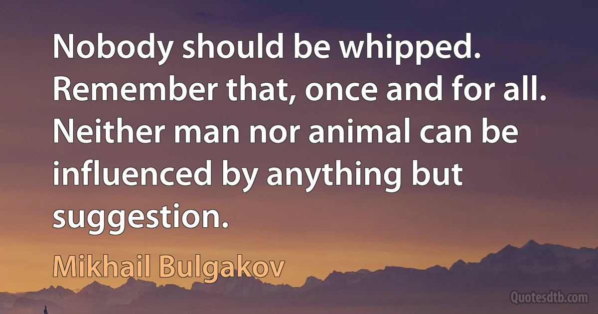 Nobody should be whipped. Remember that, once and for all. Neither man nor animal can be influenced by anything but suggestion. (Mikhail Bulgakov)