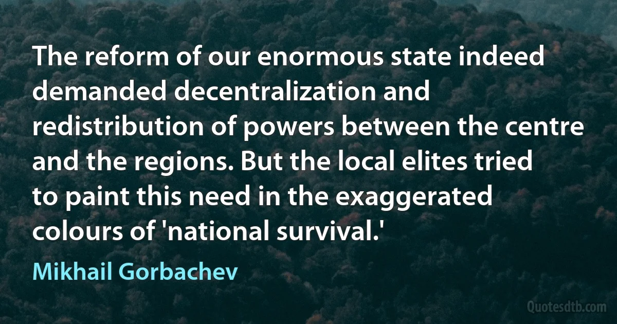 The reform of our enormous state indeed demanded decentralization and redistribution of powers between the centre and the regions. But the local elites tried to paint this need in the exaggerated colours of 'national survival.' (Mikhail Gorbachev)