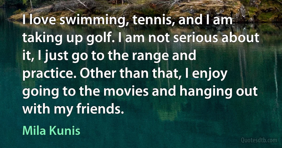 I love swimming, tennis, and I am taking up golf. I am not serious about it, I just go to the range and practice. Other than that, I enjoy going to the movies and hanging out with my friends. (Mila Kunis)