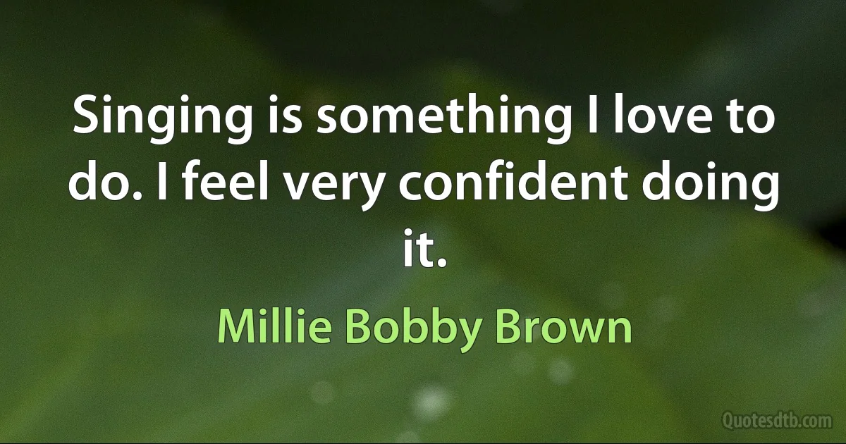 Singing is something I love to do. I feel very confident doing it. (Millie Bobby Brown)