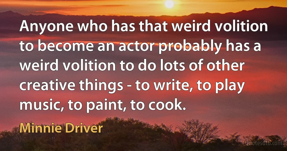 Anyone who has that weird volition to become an actor probably has a weird volition to do lots of other creative things - to write, to play music, to paint, to cook. (Minnie Driver)