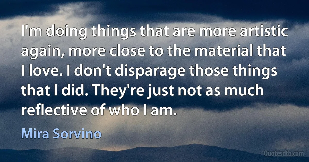 I'm doing things that are more artistic again, more close to the material that I love. I don't disparage those things that I did. They're just not as much reflective of who I am. (Mira Sorvino)