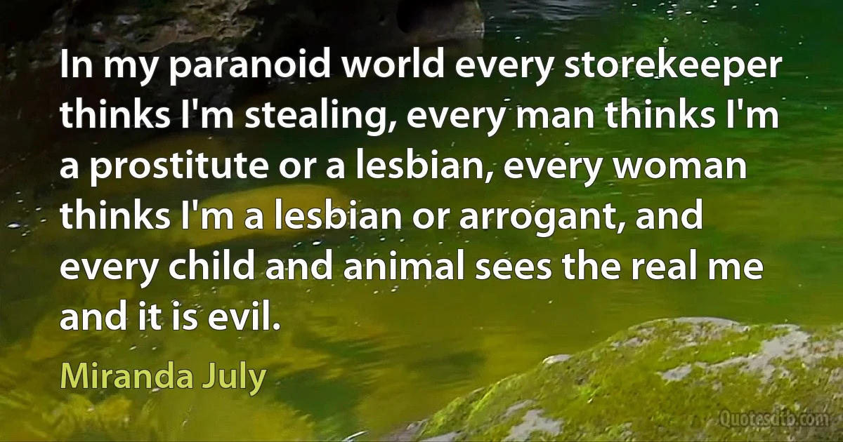 In my paranoid world every storekeeper thinks I'm stealing, every man thinks I'm a prostitute or a lesbian, every woman thinks I'm a lesbian or arrogant, and every child and animal sees the real me and it is evil. (Miranda July)