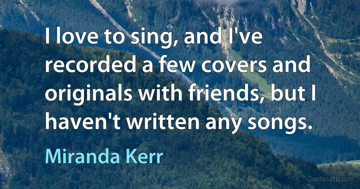 I love to sing, and I've recorded a few covers and originals with friends, but I haven't written any songs. (Miranda Kerr)