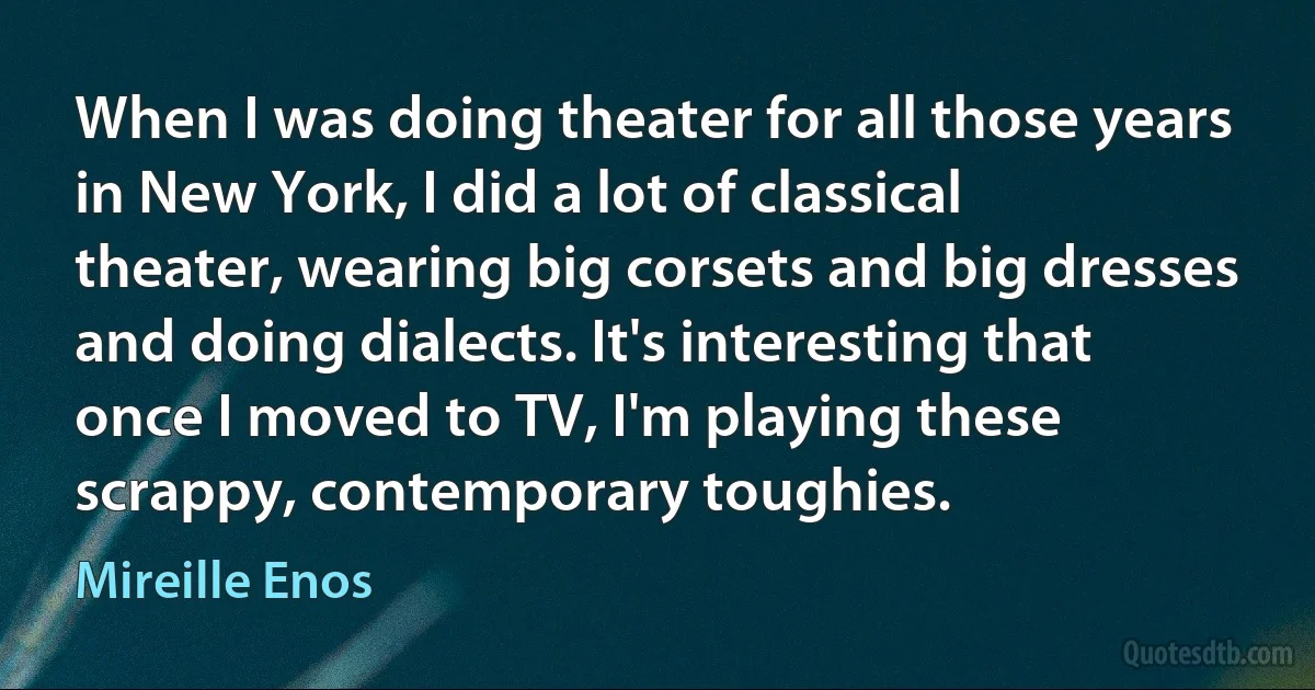 When I was doing theater for all those years in New York, I did a lot of classical theater, wearing big corsets and big dresses and doing dialects. It's interesting that once I moved to TV, I'm playing these scrappy, contemporary toughies. (Mireille Enos)