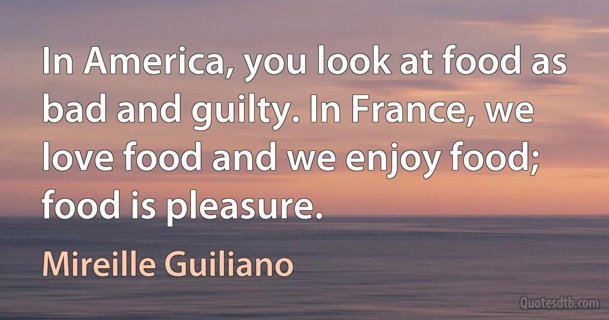 In America, you look at food as bad and guilty. In France, we love food and we enjoy food; food is pleasure. (Mireille Guiliano)