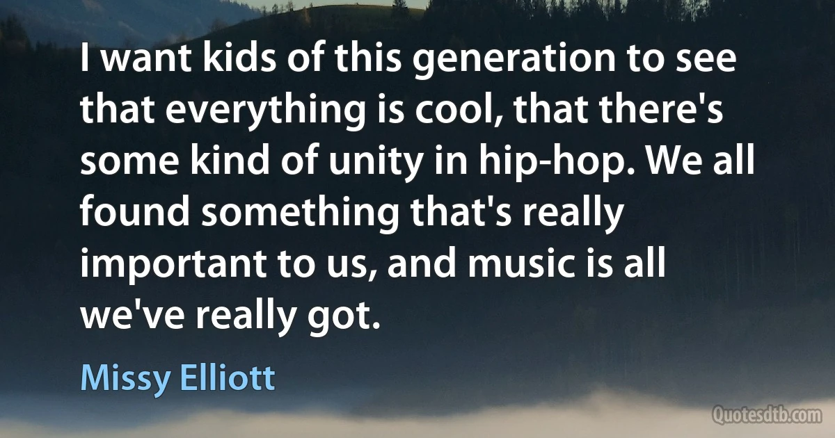 I want kids of this generation to see that everything is cool, that there's some kind of unity in hip-hop. We all found something that's really important to us, and music is all we've really got. (Missy Elliott)