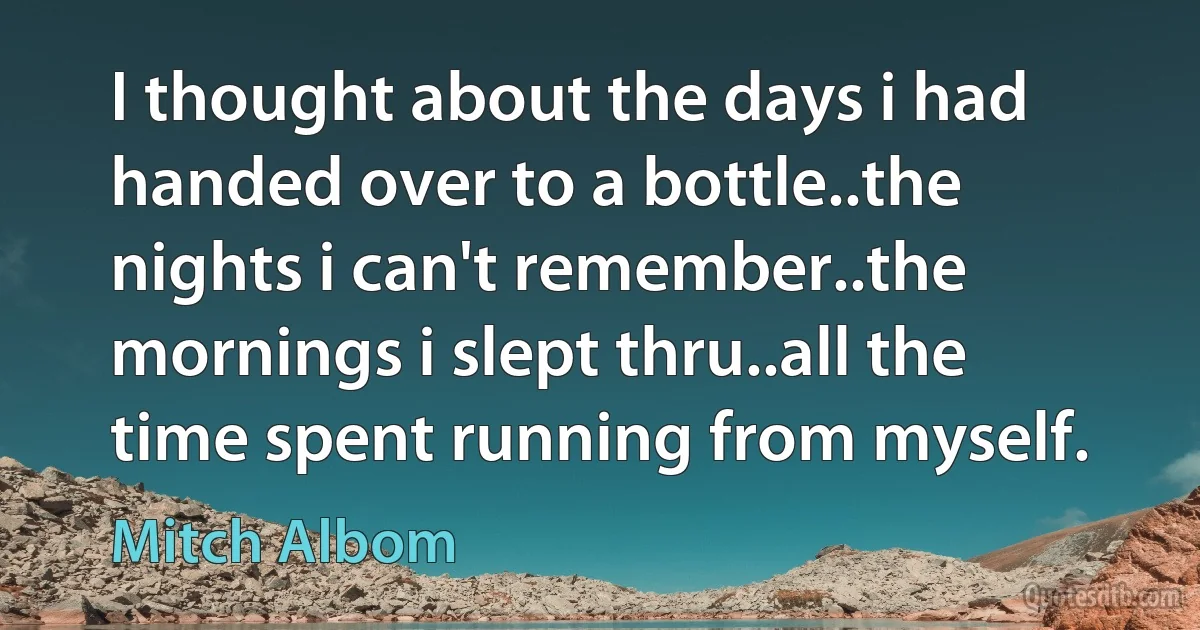 I thought about the days i had handed over to a bottle..the nights i can't remember..the mornings i slept thru..all the time spent running from myself. (Mitch Albom)