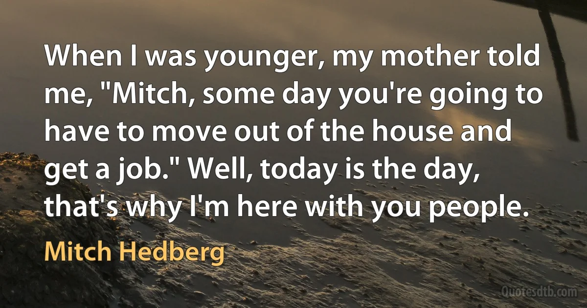 When I was younger, my mother told me, "Mitch, some day you're going to have to move out of the house and get a job." Well, today is the day, that's why I'm here with you people. (Mitch Hedberg)